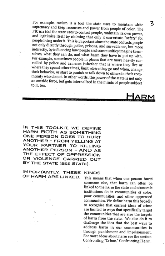 For example, racism is a tool the state uses to maintain white >
supremacy and keep resources and power from people of color, The
PIC sa tool the state uses to control people, maintain its own power,
and legitimize itself by claiming that only it can-create “safety” for
People living under it, This is important since the state controls people
not only directly through police, prisons, and surveillance, but more
indirectly, by influencing how people and communities imagine them-
selves, what they can do, and what harm they have to put up with,
For example, sometimes people in places that are more heavily sur
veilled by police and cameras (whether that is where they live or
where they spend otier time), limit where they go and when, change
their behavior, or start to punish or talk down to others in their com
‘munity who do not. In other words, the power ofthe state is not only
an outside force, but gets internalized in the minds of people subject
to it, too.

ARM,

 

 

IN THIS TOOLKIT, WE DEFINE
HARM BOTH AS’ SOMETHING
ONE PERSON DOES TO HURT
ANOTHER - FROM YELLING AT
YOUR PARTNER TO KILLING
ANOTHER PERSON - AND as.
THE EFFECT OF OPPRESSION
OR VIOLENCE CARRIED OUT
BY THE STATE (SEE STATE).

IMPORTANTLY, THESE KINDS

OF HARM ARE LINKED. ‘This means that when one. person hurté
someone else, that harm can often be
linked to the harm the state and economic
institutions do in communities of color,
poor communities, and other oppressed
‘communities. We define harm this broadly
to recognize that current ideas of crime
are limited to ways that specifically target
the communities that are also the targets
of harm from the state. We also do it to
challenge the idea that the best ways to
address harm in our communities is
through punishment and imprisonment,
For more ideas about harm see the section,
Confronting "Crime," Confronting Harm.

 
